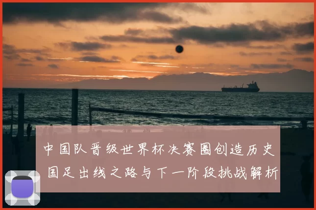 中国队晋级世界杯决赛圈创造历史 国足出线之路与下一阶段挑战解析