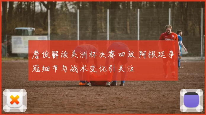 詹俊解读美洲杯决赛回放 阿根廷争冠细节与战术变化引关注