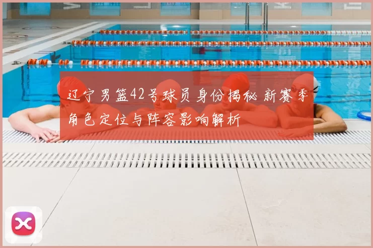 辽宁男篮42号球员身份揭秘 新赛季角色定位与阵容影响解析