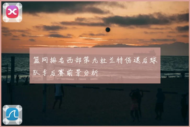 篮网排名西部第九杜兰特伤退后球队季后赛前景分析