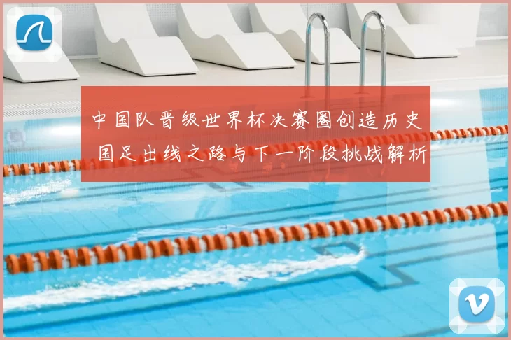 中国队晋级世界杯决赛圈创造历史 国足出线之路与下一阶段挑战解析