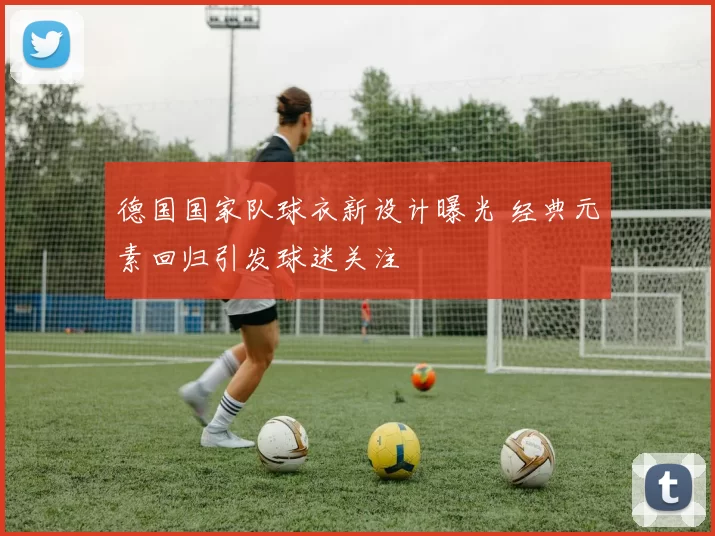 德国国家队球衣新设计曝光 经典元素回归引发球迷关注