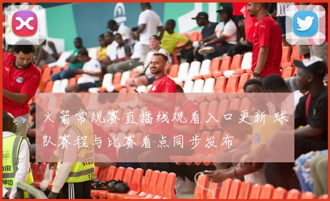 火箭常规赛直播线观看入口更新 球队赛程与比赛看点同步发布