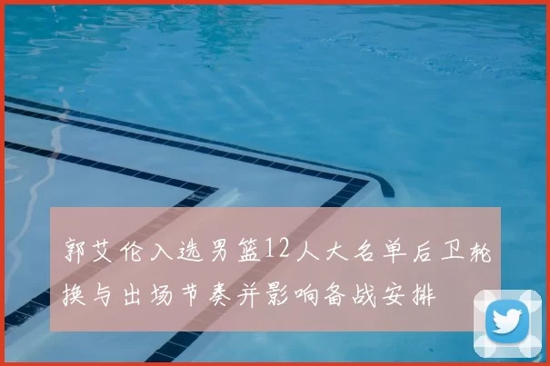 郭艾伦入选男篮12人大名单后卫轮换与出场节奏并影响备战安排