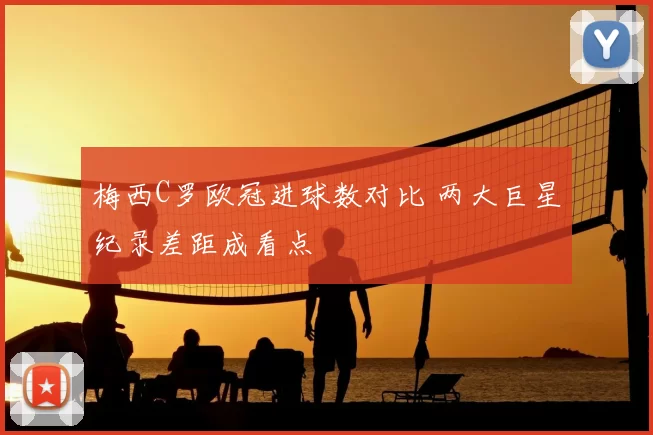 梅西C罗欧冠进球数对比 两大巨星纪录差距成看点