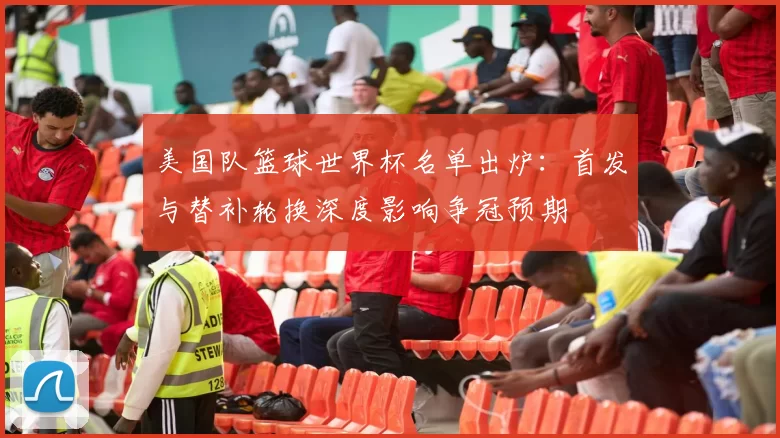 美国队篮球世界杯名单出炉：首发与替补轮换深度影响争冠预期