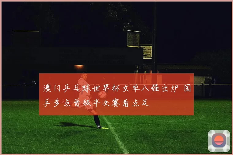 澳门乒乓球世界杯女单八强出炉 国乒多点晋级半决赛看点足