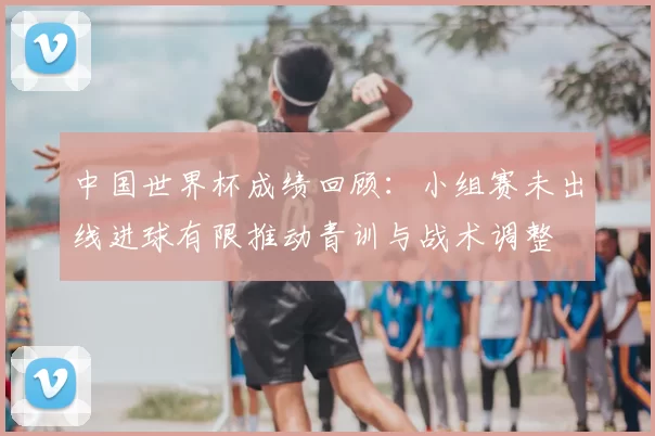 中国世界杯成绩回顾：小组赛未出线进球有限推动青训与战术调整