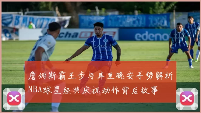 詹姆斯霸王步与库里晚安手势解析NBA球星经典庆祝动作背后故事