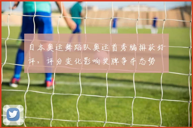 日本奥运舞蹈队奥运首秀编排获好评，评分变化影响奖牌争夺态势