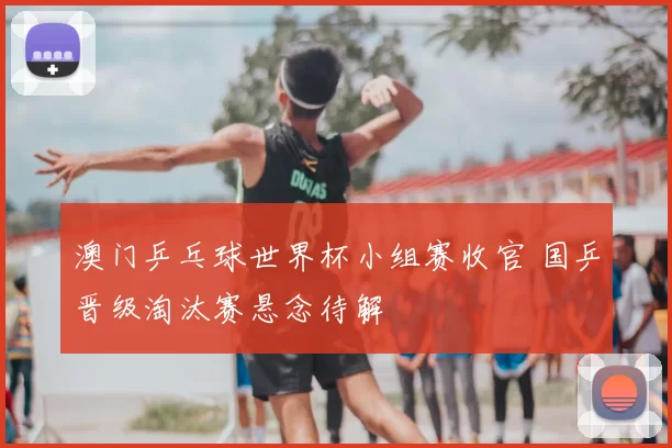 澳门乒乓球世界杯小组赛收官 国乒晋级淘汰赛悬念待解