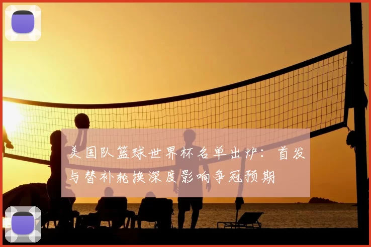 美国队篮球世界杯名单出炉：首发与替补轮换深度影响争冠预期