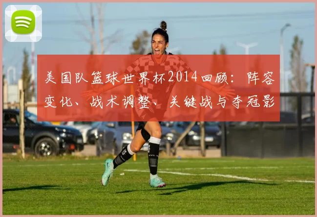 美国队篮球世界杯2014回顾：阵容变化、战术调整、关键战与夺冠影响