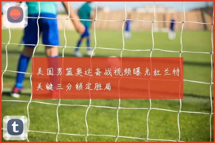 美国男篮奥运备战视频曝光杜兰特关键三分锁定胜局