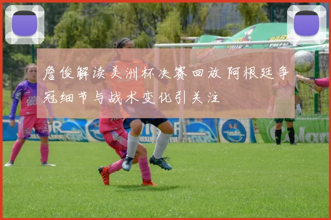 詹俊解读美洲杯决赛回放 阿根廷争冠细节与战术变化引关注