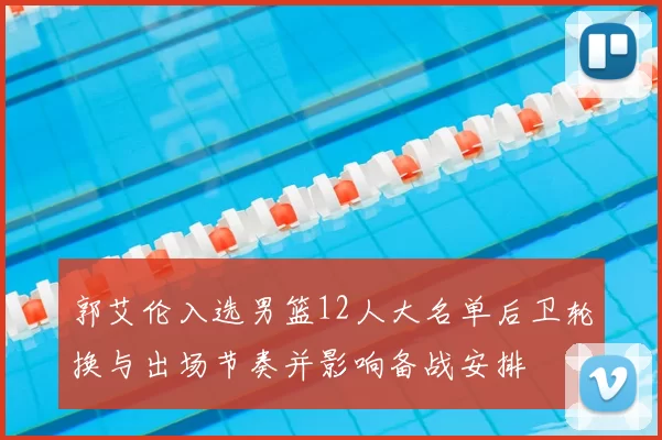 郭艾伦入选男篮12人大名单后卫轮换与出场节奏并影响备战安排